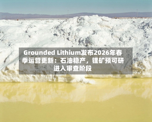 Grounded Lithium发布2026年春季运营更新：石油稳产，锂矿预可研进入审查阶段-第3张图片