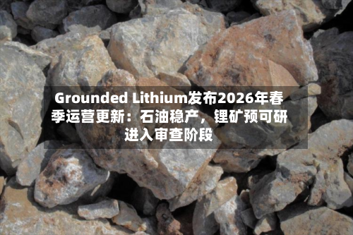 Grounded Lithium发布2026年春季运营更新：石油稳产，锂矿预可研进入审查阶段-第2张图片