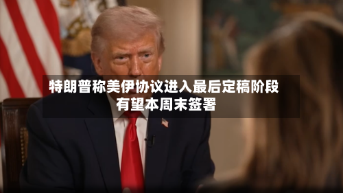特朗普称美伊协议进入最后定稿阶段 有望本周末签署