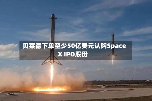 贝莱德下单至少50亿美元认购SpaceX IPO股份