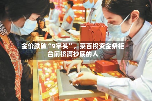 金价跌破“9字头”，菜百投资金条柜台前挤满抄底的人-第3张图片