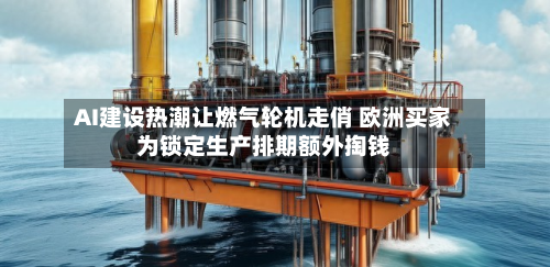 AI建设热潮让燃气轮机走俏 欧洲买家为锁定生产排期额外掏钱-第2张图片