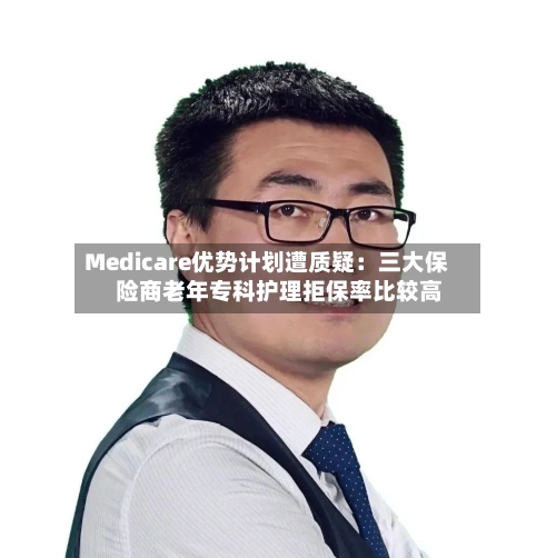 Medicare优势计划遭质疑：三大保险商老年专科护理拒保率比较高