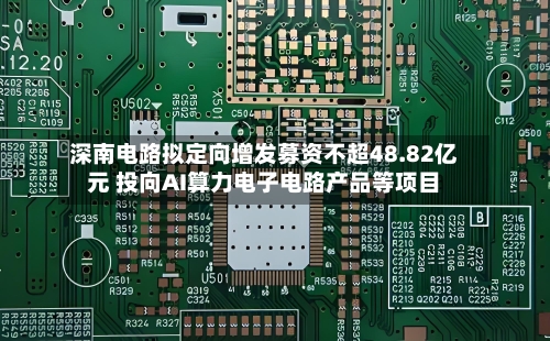 深南电路拟定向增发募资不超48.82亿元 投向AI算力电子电路产品等项目-第2张图片