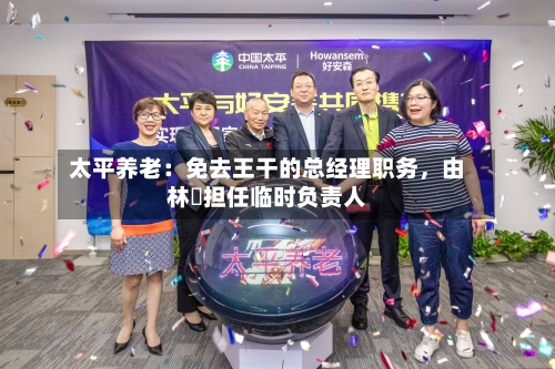 太平养老：免去王干的总经理职务，由林喆担任临时负责人-第2张图片
