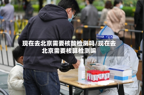现在去北京需要核酸检测吗/现在去北京需要核算检测嘛