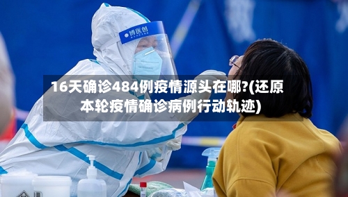 16天确诊484例疫情源头在哪?(还原本轮疫情确诊病例行动轨迹)-第2张图片