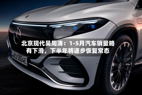 北京现代吴周涛：1-5月汽车销量略有下滑，下半年将逐步恢复常态-第2张图片
