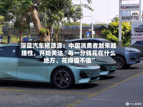 深蓝汽车杨源源：中国消费者越来越理性，开始关注“每一分钱花在什么地方	、花得值不值	”-第2张图片