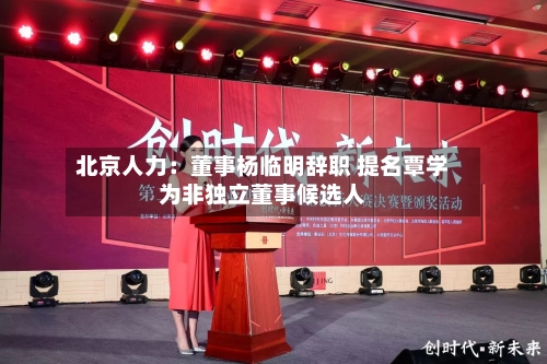 北京人力：董事杨临明辞职 提名覃学为非独立董事候选人-第3张图片