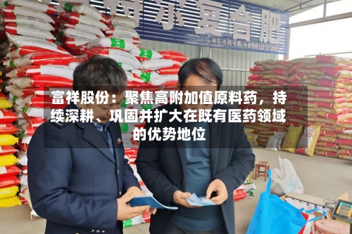 富祥股份：聚焦高附加值原料药	，持续深耕、巩固并扩大在既有医药领域的优势地位-第2张图片