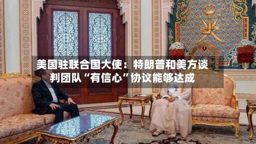 美国驻联合国大使：特朗普和美方谈判团队“有信心”协议能够达成-第2张图片