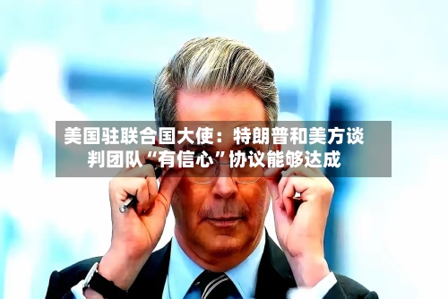美国驻联合国大使：特朗普和美方谈判团队“有信心	”协议能够达成-第3张图片