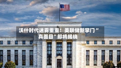 沃什时代迷雾重重！美联储新掌门“真面目”即将揭晓