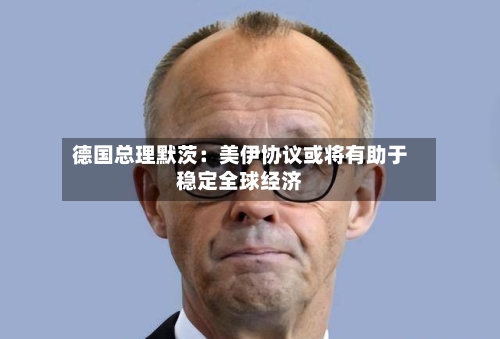 德国总理默茨：美伊协议或将有助于稳定全球经济