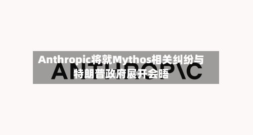 Anthropic将就Mythos相关纠纷与特朗普政府展开会晤-第2张图片