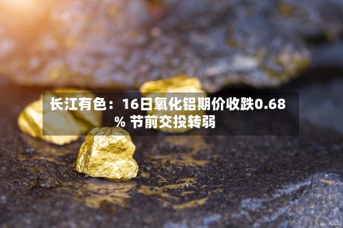 长江有色：16日氧化铝期价收跌0.68% 节前交投转弱