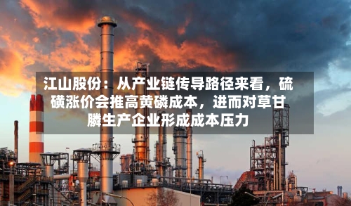 江山股份：从产业链传导路径来看，硫磺涨价会推高黄磷成本	，进而对草甘膦生产企业形成成本压力-第2张图片