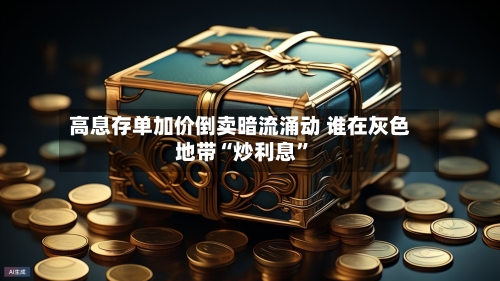 高息存单加价倒卖暗流涌动 谁在灰色地带“炒利息”