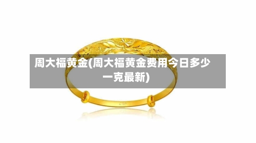 周大福黄金(周大福黄金费用今日多少一克最新)-第2张图片