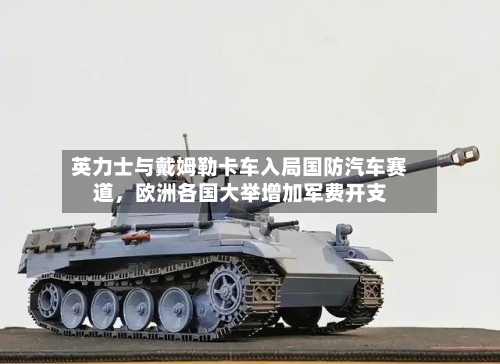 英力士与戴姆勒卡车入局国防汽车赛道	，欧洲各国大举增加军费开支-第3张图片
