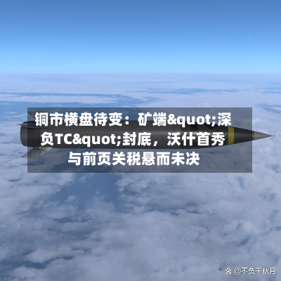 铜市横盘待变：矿端"深负TC"封底，沃什首秀与前页关税悬而未决-第3张图片