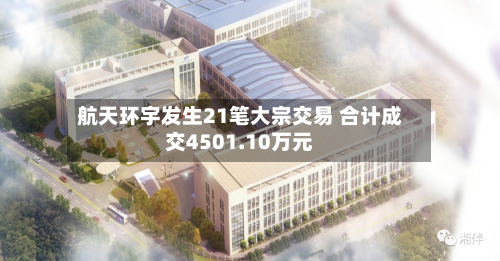 航天环宇发生21笔大宗交易 合计成交4501.10万元-第3张图片