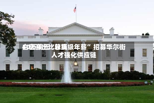 白宫开出比较高40万美元“总统级年薪” 招募华尔街人才强化供应链-第3张图片